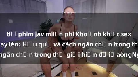 tải phim jav miễn phí Khoảnh khắc sex khách sạn bị quay lén: Hậu quả và cách ngăn chặn trong thế giới hiện đạiủaòngNgớ.