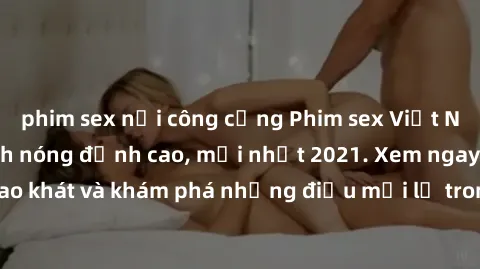 phim sex nơi công cộng Phim sex Việt Nam không che - Cảnh nóng đỉnh cao, mới nhất 2021. Xem ngay để thoả mãn khao khát và khám phá những điều mới lạ trong thế giới giải trí cho người trưởng thành.