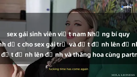 sex gái sinh viên việt nam Những bí quyết để thỏa mãn tình dục cho sex gái trẻ và đạt đỉnh lên đỉnh và thăng hoa cùng partner.