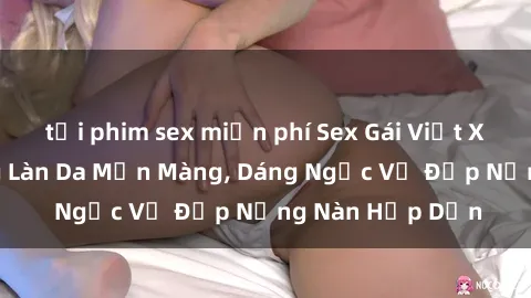 tải phim sex miễn phí Sex Gái Việt Xinh Đẹp: Những Làn Da Mịn Màng, Dáng Ngọc Vẻ Đẹp Nồng Nàn Hấp Dẫn