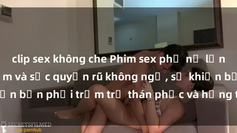 clip sex không che Phim sex phụ nữ lớn tuổi có kinh nghiệm và sức quyến rũ không ngờ, sẽ khiến bạn phải trầm trồ thán phục và hứng thú không ngừng.