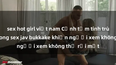 sex hot girl việt nam Cảnh tắm tinh trùng dày đặc trong sex jav bukkake khiến người xem không thể rời mắt
