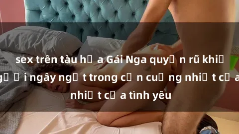 sex trên tàu hỏa Gái Nga quyến rũ khiến lòng người ngây ngất trong cơn cuồng nhiệt của tình yêu