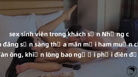 sex sinh viên trong khách sạn Những cô gái Việt Nam dâm đãng sẵn sàng thỏa mãn mọi ham muốn của đàn ông, khiến lòng bao người phải điên đảo và không thể cưỡng lại.