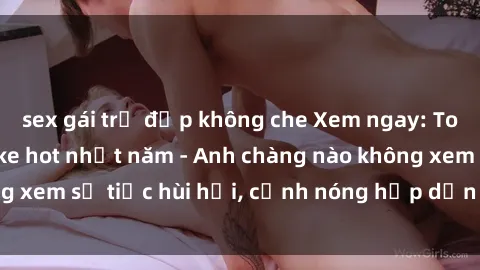 sex gái trẻ đẹp không che Xem ngay: Top phim sex bukkake hot nhất năm - Anh chàng nào không xem sẽ tiếc hùi hụi, cảnh nóng hấp dẫn đến từng giây!