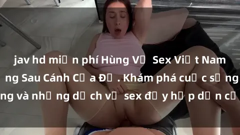 jav hd miễn phí Hùng Vỹ Sex Việt Nam: Những Bí Mật Đằng Sau Cánh Cửa Đỏ. Khám phá cuộc sống và những dịch vụ sex đầy hấp dẫn của người Việt Nam.