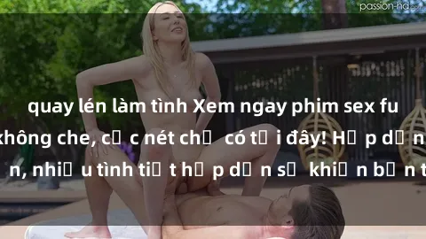 quay lén làm tình Xem ngay phim sex full HD đỉnh cao, không che, cực nét chỉ có tại đây! Hấp dẫn, nhiều tình tiết hấp dẫn sẽ khiến bạn thỏa mãn đắm say.
