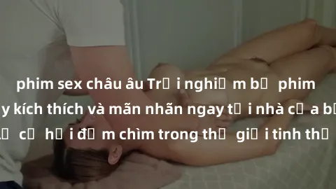phim sex châu âu Trải nghiệm bộ phim jav không che đầy kích thích và mãn nhãn ngay tại nhà của bạn! Đừng bỏ lỡ cơ hội đắm chìm trong thế giới tinh thần mới mẻ mà bộ phim này mang đến!