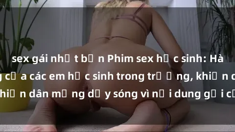 sex gái nhật bản Phim sex học sinh: Hành động nóng bỏng của các em học sinh trong trường, khiến dân mạng dậy sóng vì nội dung gợi cảm và kích thích.