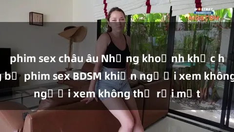 phim sex châu âu Những khoảnh khắc hấp dẫn trong bộ phim sex BDSM khiến người xem không thể rời mắt