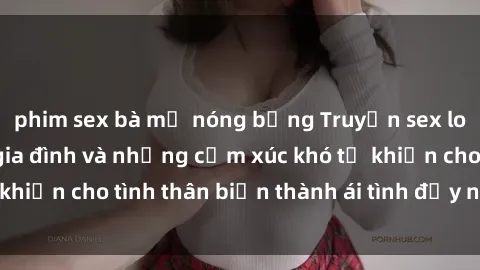 phim sex bà mẹ nóng bỏng Truyện sex loạn luân: Bí mật gia đình và những cảm xúc khó tả khiến cho tình thân biến thành ái tình đầy nhiệt huyết