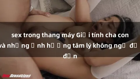 sex trong thang máy Giới tính cha con và những ảnh hưởng tâm lý không ngờ đến
