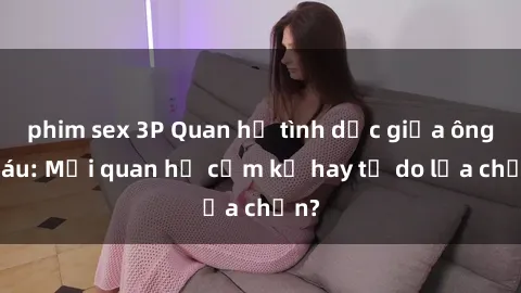 phim sex 3P Quan hệ tình dục giữa ông cháu: Mối quan hệ cấm kỵ hay tự do lựa chọn?