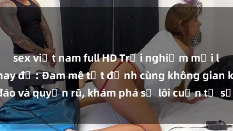 sex việt nam full HD Trải nghiệm mới lạ với sex phòng thay đồ: Đam mê tột đỉnh cùng không gian kín đáo và quyến rũ, khám phá sự lôi cuốn từ sự hấp dẫn của nơi này.