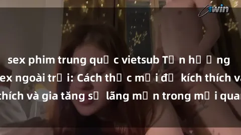 sex phim trung quốc vietsub Tận hưởng khoái cảm với sex ngoài trời: Cách thức mới để kích thích và gia tăng sự lãng mạn trong mối quan hệ của bạn!