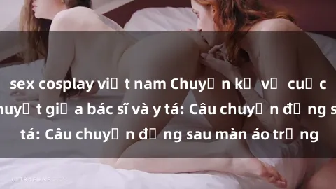 sex cosplay việt nam Chuyện kể về cuộc tình đầy nhiệt huyết giữa bác sĩ và y tá: Câu chuyện đằng sau màn áo trắng