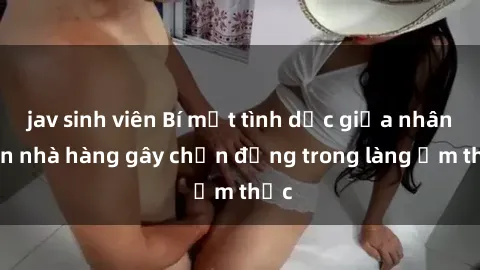 jav sinh viên Bí mật tình dục giữa nhân viên nhà hàng gây chấn động trong làng ẩm thực