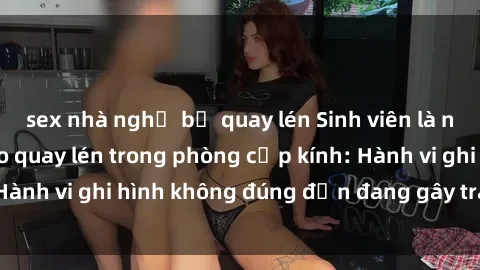 sex nhà nghỉ bị quay lén Sinh viên là nạn nhân của video quay lén trong phòng cấp kính: Hành vi ghi hình không đúng đắn đang gây tranh cãi lớn