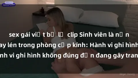 sex gái việt bị lộ clip Sinh viên là nạn nhân của video quay lén trong phòng cấp kính: Hành vi ghi hình không đúng đắn đang gây tranh cãi lớn