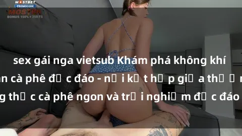 sex gái nga vietsub Khám phá không khí độc đáo tại sex quán cà phê độc đáo - nơi kết hợp giữa thưởng thức cà phê ngon và trải nghiệm độc đáo của không gian sex shop.