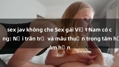 sex jav không che Sex gái Việt Nam có chồng: Nỗi trăn trở và mâu thuẫn trong tâm hồn