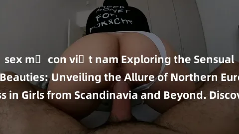 sex mẹ con việt nam Exploring the Sensual Charms of Nordic Beauties: Unveiling the Allure of Northern European Sexiness in Girls from Scandinavia and Beyond. Discover the Seductive Secrets of Northern