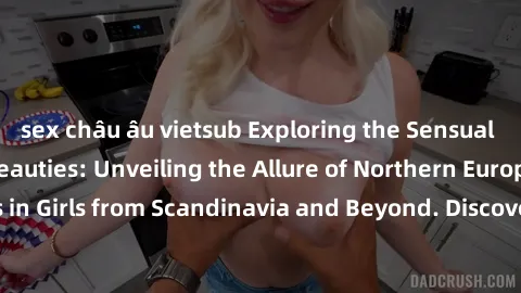 sex châu âu vietsub Exploring the Sensual Charms of Nordic Beauties: Unveiling the Allure of Northern European Sexiness in Girls from Scandinavia and Beyond. Discover the Seductive Secrets of Northern