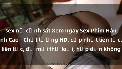 sex nữ cảnh sát Xem ngay Sex Phim Hàn Quốc Vietsub Đỉnh Cao - Chất lượng HD, cập nhật liên tục, đủ mọi thể loại, hấp dẫn không thể bỏ qua!