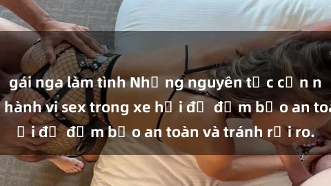 gái nga làm tình Những nguyên tắc cần nhớ khi thực hiện hành vi sex trong xe hơi để đảm bảo an toàn và tránh rủi ro.