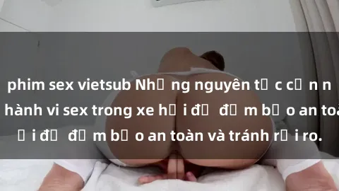 phim sex vietsub Những nguyên tắc cần nhớ khi thực hiện hành vi sex trong xe hơi để đảm bảo an toàn và tránh rủi ro.
