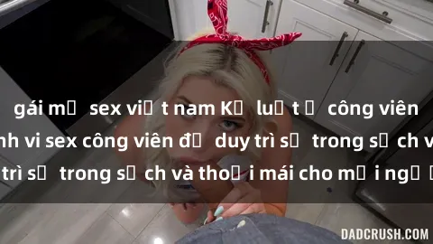 gái mỹ sex việt nam Kỷ luật ở công viên: Chấn chỉnh hành vi sex công viên để duy trì sự trong sạch và thoải mái cho mọi người.