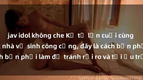 jav idol không che Kể từ lần cuối cùng bạn thực hành sex nhà vệ sinh công cộng, đây là cách bạn phải làm để tránh rủi ro và tối ưu trải nghiệm.