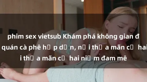 phim sex vietsub Khám phá không gian độc đáo tại sex quán cà phê hấp dẫn, nơi thỏa mãn cả hai niềm đam mê