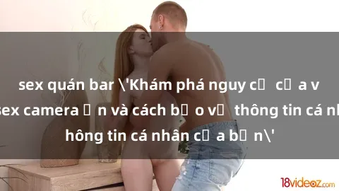 sex quán bar 'Khám phá nguy cơ của việc sử dụng sex camera ẩn và cách bảo vệ thông tin cá nhân của bạn'