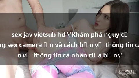 sex jav vietsub hd 'Khám phá nguy cơ của việc sử dụng sex camera ẩn và cách bảo vệ thông tin cá nhân của bạn'