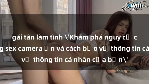 gái tân làm tình 'Khám phá nguy cơ của việc sử dụng sex camera ẩn và cách bảo vệ thông tin cá nhân của bạn'