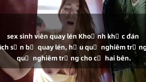 sex sinh viên quay lén Khoảnh khắc đáng buồn: Sex khách sạn bị quay lén, hậu quả nghiêm trọng cho cả hai bên.