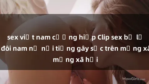 sex việt nam cưỡng hiếp Clip sex bị lộ của đôi nam nữ nổi tiếng gây sốc trên mạng xã hội
