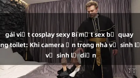 gái việt cosplay sexy Bí mật sex bị quay lén trong toilet: Khi camera ẩn trong nhà vệ sinh lộ diện