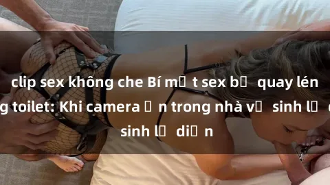 clip sex không che Bí mật sex bị quay lén trong toilet: Khi camera ẩn trong nhà vệ sinh lộ diện