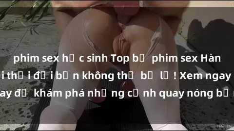 phim sex học sinh Top bộ phim sex Hàn Quốc hot nhất mọi thời đại bạn không thể bỏ lỡ! Xem ngay để khám phá những cảnh quay nóng bỏng, đầy nghẹt thở!
