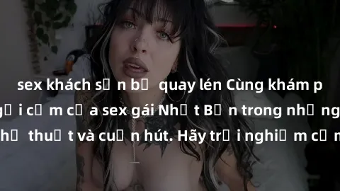 sex khách sạn bị quay lén Cùng khám phá vẻ đẹp và sức gợi cảm của sex gái Nhật Bản trong những bộ phim đầy nghệ thuật và cuốn hút. Hãy trải nghiệm cảm xúc đầy mới mẻ và sống động từ những cảnh quay ti