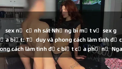 sex nữ cảnh sát Những bí mật về sex gái Nga mà bạn chưa biết: Tư duy và phong cách làm tình đặc biệt của phụ nữ Nga
