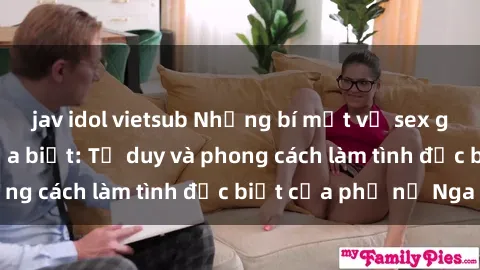 jav idol vietsub Những bí mật về sex gái Nga mà bạn chưa biết: Tư duy và phong cách làm tình đặc biệt của phụ nữ Nga