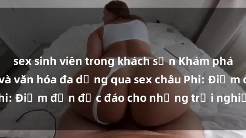 sex sinh viên trong khách sạn Khám phá vẻ đẹp tự nhiên và văn hóa đa dạng qua sex châu Phi: Điểm đến độc đáo cho những trải nghiệm khó quên
