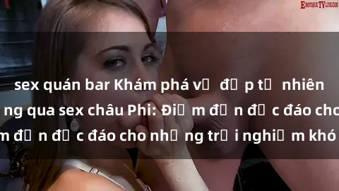 sex quán bar Khám phá vẻ đẹp tự nhiên và văn hóa đa dạng qua sex châu Phi: Điểm đến độc đáo cho những trải nghiệm khó quên