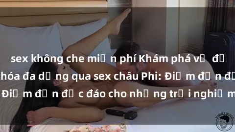 sex không che miễn phí Khám phá vẻ đẹp tự nhiên và văn hóa đa dạng qua sex châu Phi: Điểm đến độc đáo cho những trải nghiệm khó quên