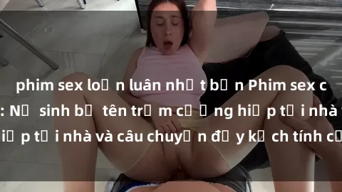 phim sex loạn luân nhật bản Phim sex cưỡng hiếp vietsub: Nữ sinh bị tên trộm cưỡng hiếp tại nhà và câu chuyện đầy kịch tính của vietsub