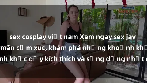 sex cosplay việt nam Xem ngay sex jav không che để thỏa mãn cảm xúc, khám phá những khoảnh khắc đầy kích thích và sống động nhất chỉ trong click!