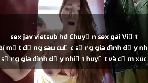 sex jav vietsub hd Chuyện sex gái Việt có chồng: Những bí mật đằng sau cuộc sống gia đình đầy nhiệt huyết và cảm xúc